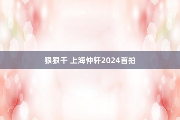 狠狠干 上海仲轩2024首拍