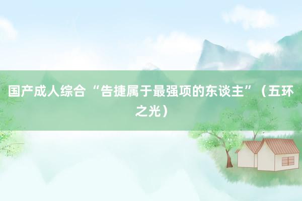 国产成人综合 “告捷属于最强项的东谈主”（五环之光）