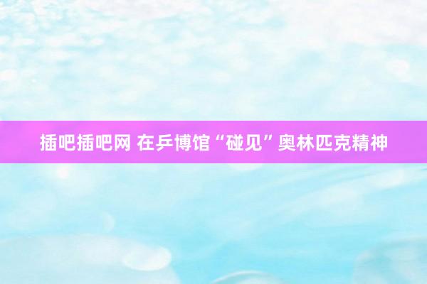 插吧插吧网 在乒博馆“碰见”奥林匹克精神