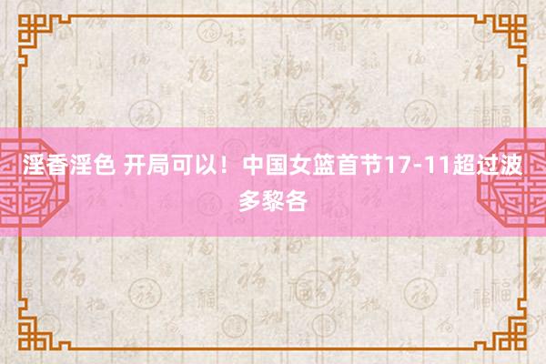淫香淫色 开局可以！中国女篮首节17-11超过波多黎各