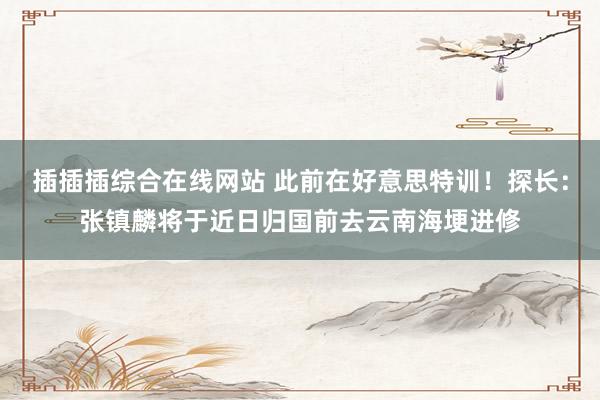 插插插综合在线网站 此前在好意思特训！探长：张镇麟将于近日归国前去云南海埂进修