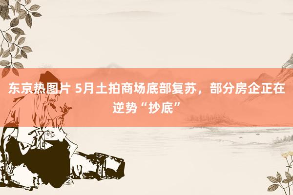东京热图片 5月土拍商场底部复苏，部分房企正在逆势“抄底”