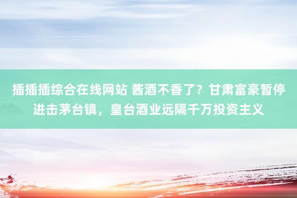 插插插综合在线网站 酱酒不香了？甘肃富豪暂停进击茅台镇，皇台酒业远隔千万投资主义