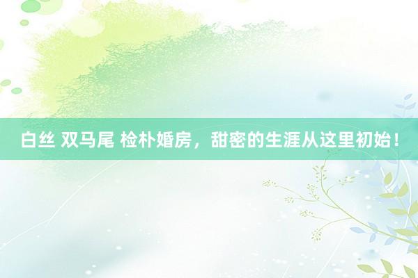 白丝 双马尾 检朴婚房，甜密的生涯从这里初始！