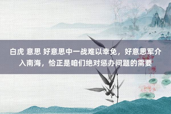白虎 意思 好意思中一战难以幸免，好意思军介入南海，恰正是咱们绝对惩办问题的需要