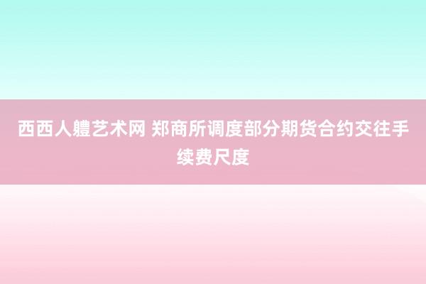 西西人軆艺术网 郑商所调度部分期货合约交往手续费尺度