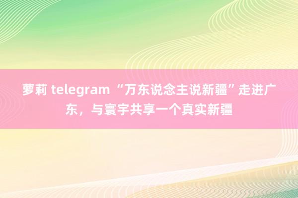 萝莉 telegram “万东说念主说新疆”走进广东，与寰宇共享一个真实新疆