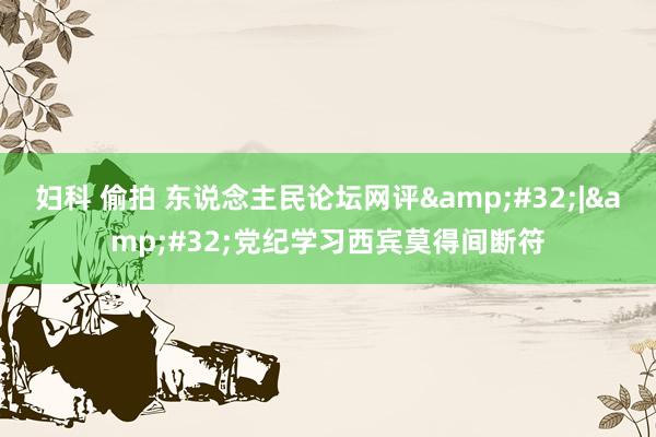妇科 偷拍 东说念主民论坛网评&#32;|&#32;党纪学习西宾莫得间断符