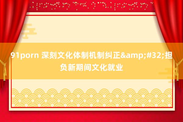 91porn 深刻文化体制机制纠正&#32;担负新期间文化就业