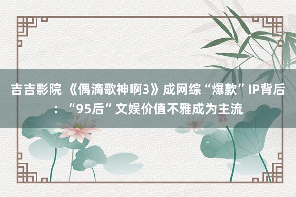 吉吉影院 《偶滴歌神啊3》成网综“爆款”IP背后：“95后”文娱价值不雅成为主流