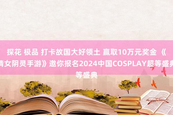 探花 极品 打卡故国大好领土 赢取10万元奖金 《倩女阴灵手游》邀你报名2024中国COSPLAY超等盛典