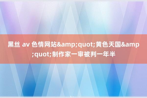 黑丝 av 色情网站"黄色天国"制作家一审被判一年半