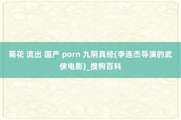 菊花 流出 国产 porn 九阴真经(李连杰导演的武侠电影)_搜狗百科