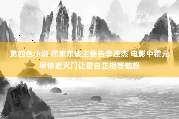第四色小说 霍家东谈主要告李连杰 电影中霍元甲惨遭灭门让霍自正相等恼怒