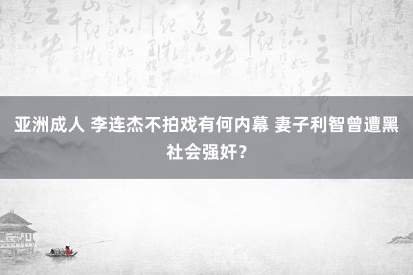 亚洲成人 李连杰不拍戏有何内幕 妻子利智曾遭黑社会强奸？