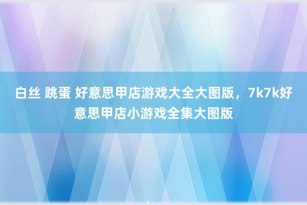 白丝 跳蛋 好意思甲店游戏大全大图版,7k7k好意思甲店小游戏全集大图版
