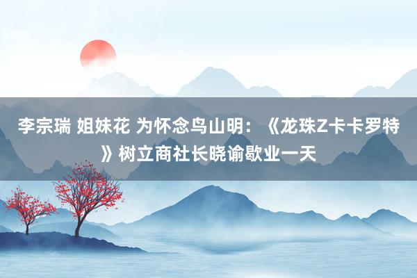 李宗瑞 姐妹花 为怀念鸟山明：《龙珠Z卡卡罗特》树立商社长晓谕歇业一天