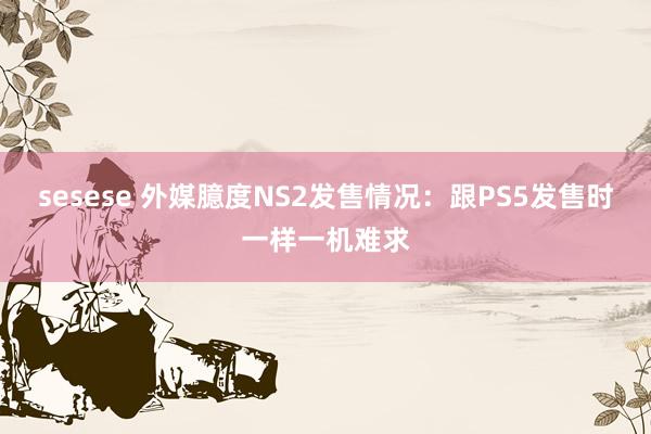 sesese 外媒臆度NS2发售情况：跟PS5发售时一样一机难求