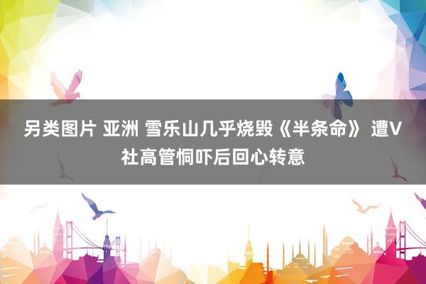 另类图片 亚洲 雪乐山几乎烧毁《半条命》 遭V社高管恫吓后回心转意