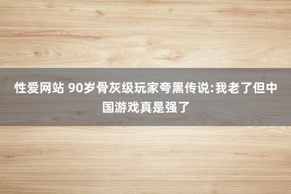 性爱网站 90岁骨灰级玩家夸黑传说:我老了但中国游戏真是强了