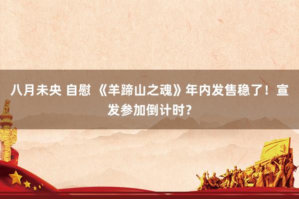 八月未央 自慰 《羊蹄山之魂》年内发售稳了！宣发参加倒计时？