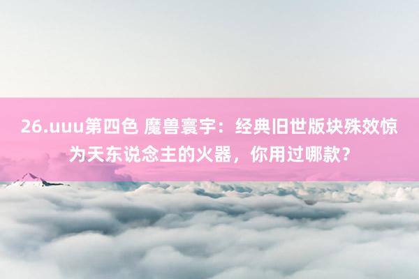 26.uuu第四色 魔兽寰宇：经典旧世版块殊效惊为天东说念主的火器，你用过哪款？