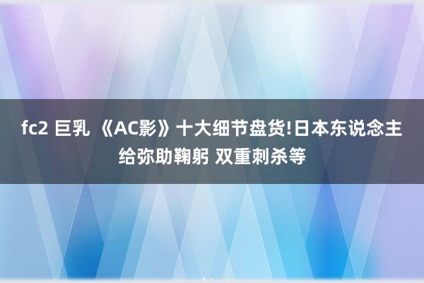 fc2 巨乳 《AC影》十大细节盘货!日本东说念主给弥助鞠躬 双重刺杀等