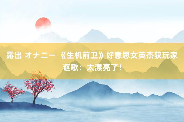 露出 オナニー 《生机前卫》好意思女英杰获玩家讴歌：太漂亮了！