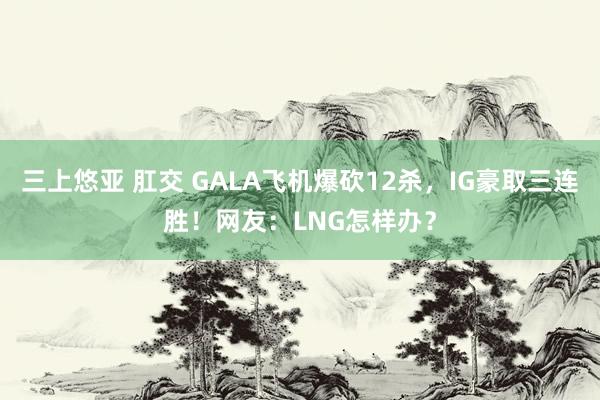 三上悠亚 肛交 GALA飞机爆砍12杀，IG豪取三连胜！网友：LNG怎样办？
