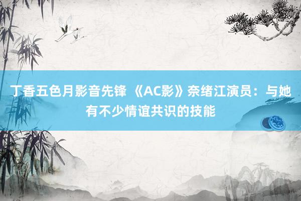 丁香五色月影音先锋 《AC影》奈绪江演员：与她有不少情谊共识的技能