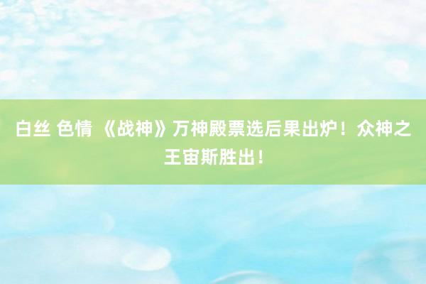 白丝 色情 《战神》万神殿票选后果出炉！众神之王宙斯胜出！