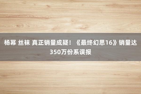 杨幂 丝袜 真正销量成疑！《最终幻思16》销量达350万份系误报