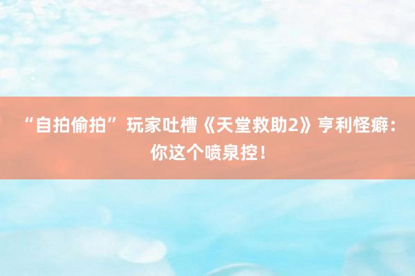 “自拍偷拍” 玩家吐槽《天堂救助2》亨利怪癖：你这个喷泉控！