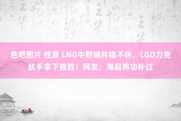 色吧图片 性爱 LNG中野辅舛错不休，LGD力克敌手拿下首胜！网友：海超将功补过