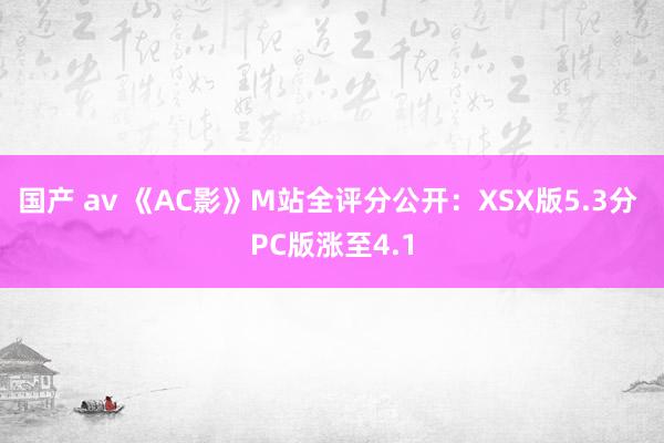 国产 av 《AC影》M站全评分公开：XSX版5.3分 PC版涨至4.1