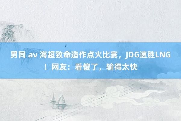 男同 av 海超致命造作点火比赛，JDG速胜LNG！网友：看傻了，输得太快