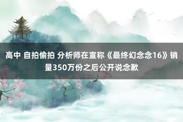 高中 自拍偷拍 分析师在宣称《最终幻念念16》销量350万份之后公开说念歉