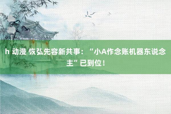 h 动漫 恢弘先容新共事：“小A作念账机器东说念主”已到位！