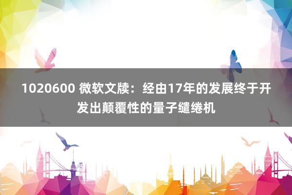 1020600 微软文牍：经由17年的发展终于开发出颠覆性的量子缱绻机