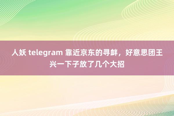 人妖 telegram 靠近京东的寻衅，好意思团王兴一下子放了几个大招