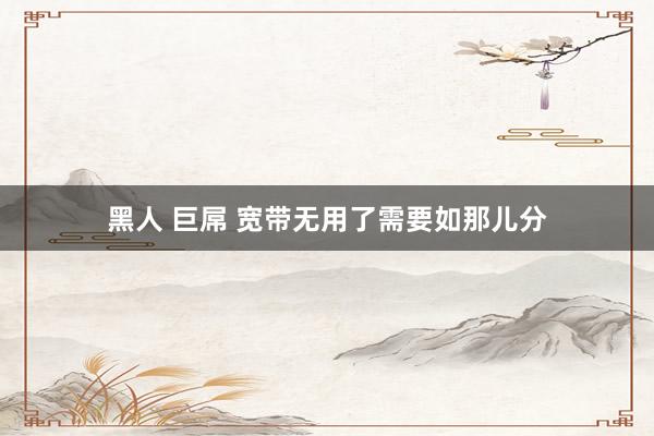 黑人 巨屌 宽带无用了需要如那儿分