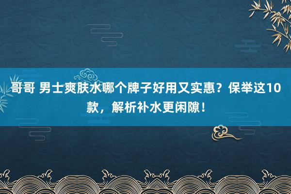 哥哥 男士爽肤水哪个牌子好用又实惠？保举这10款，解析补水更闲隙！