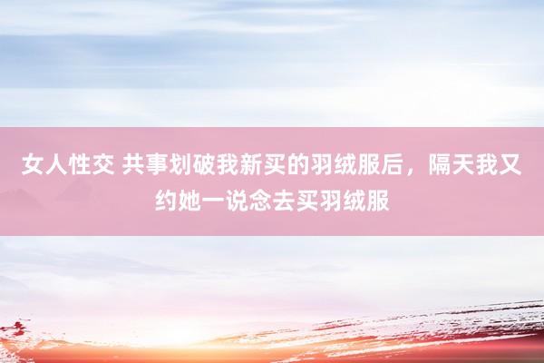 女人性交 共事划破我新买的羽绒服后，隔天我又约她一说念去买羽绒服