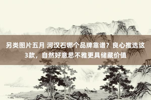 另类图片五月 河汉石哪个品牌靠谱？良心推选这3款，自然好意思不雅更具储藏价值