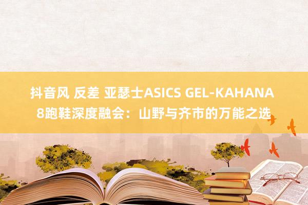 抖音风 反差 亚瑟士ASICS GEL-KAHANA 8跑鞋深度融会：山野与齐市的万能之选
