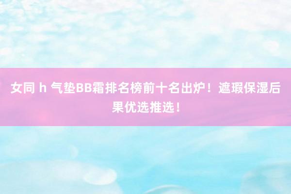 女同 h 气垫BB霜排名榜前十名出炉！遮瑕保湿后果优选推选！