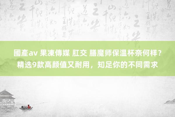 國產av 果凍傳媒 肛交 膳魔师保温杯奈何样？精选9款高颜值又耐用，知足你的不同需求