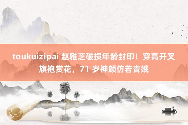 toukuizipai 赵雅芝破损年龄封印！穿高开叉旗袍赏花，71 岁神颜仿若青娥