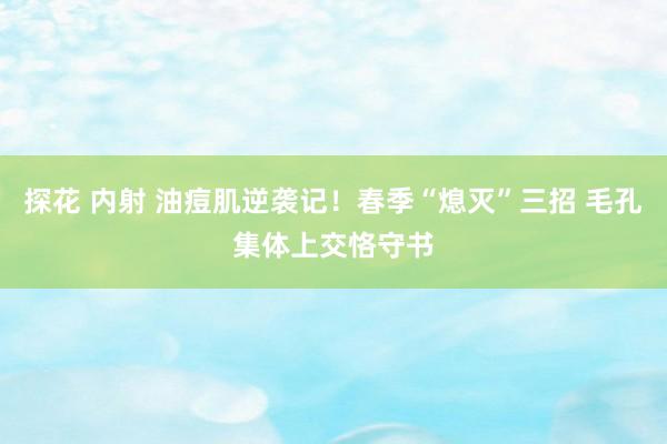 探花 内射 油痘肌逆袭记！春季“熄灭”三招 毛孔集体上交恪守书
