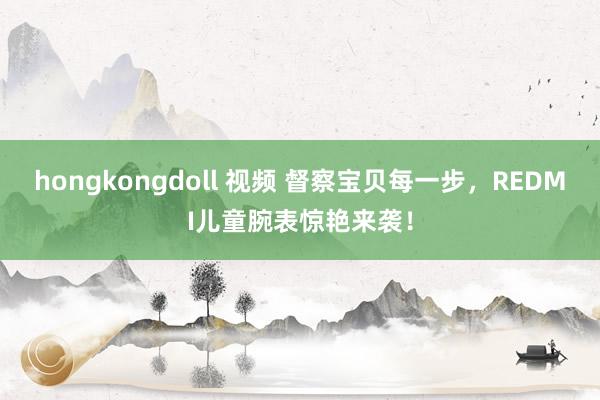 hongkongdoll 视频 督察宝贝每一步，REDMI儿童腕表惊艳来袭！